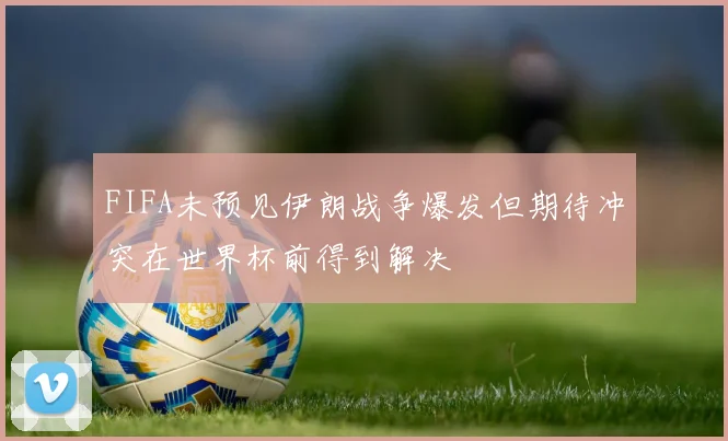 FIFA未预见伊朗战争爆发但期待冲突在世界杯前得到解决