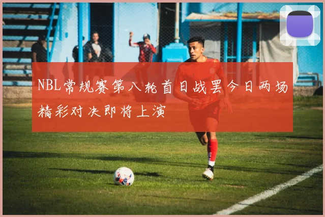 NBL常规赛第八轮首日战罢今日两场精彩对决即将上演