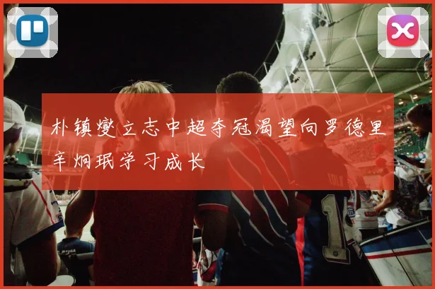 朴镇燮立志中超夺冠渴望向罗德里辛炯珉学习成长