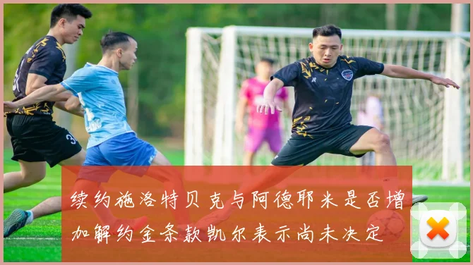 续约施洛特贝克与阿德耶米是否增加解约金条款凯尔表示尚未决定