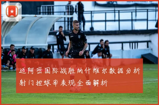 迈阿密国际战胜纳什维尔数据分析射门控球率表现全面解析