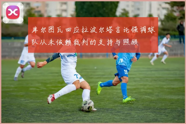 库尔图瓦回应拉波尔塔言论强调球队从未依赖裁判的支持与照顾