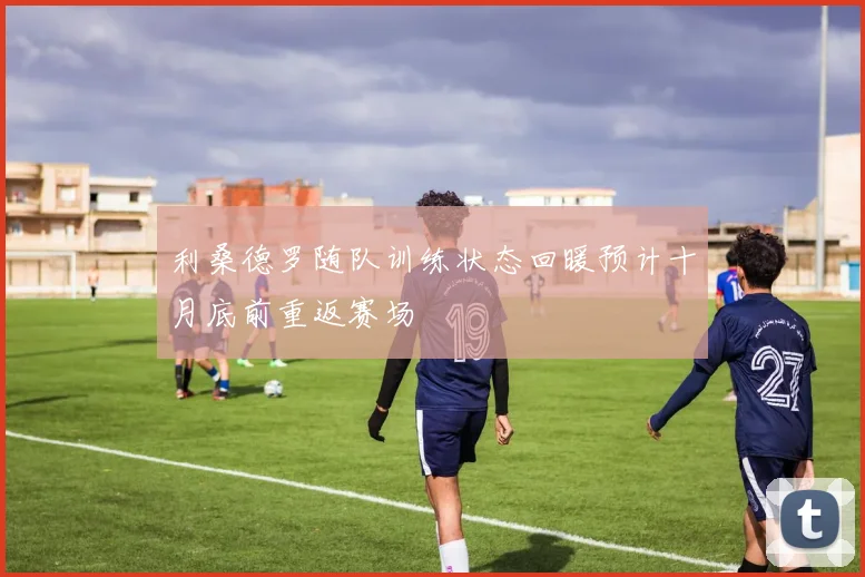 利桑德罗随队训练状态回暖预计十月底前重返赛场