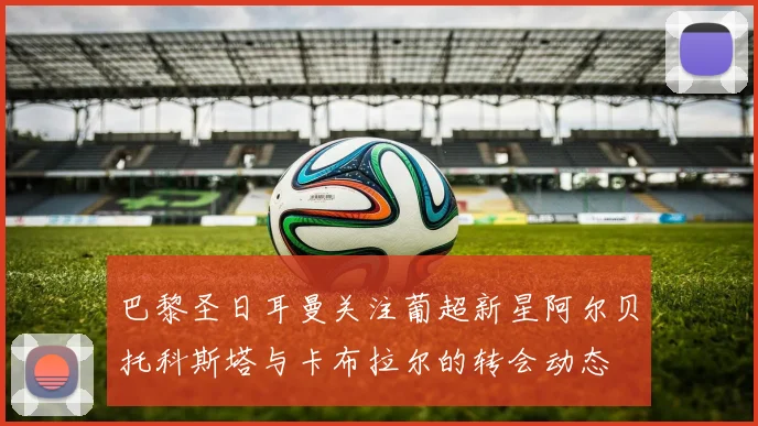 巴黎圣日耳曼关注葡超新星阿尔贝托科斯塔与卡布拉尔的转会动态