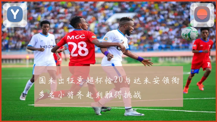 国米出征意超杯恰20与达米安领衔多名小将齐赴利雅得挑战