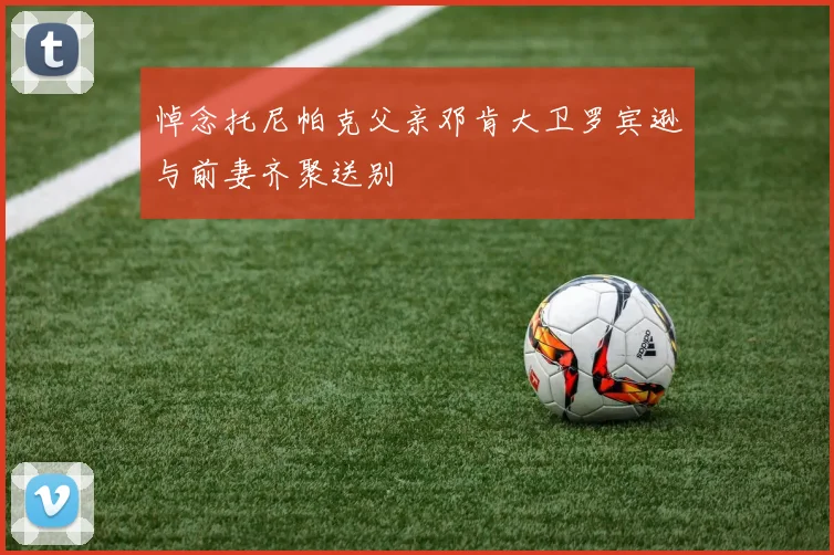 悼念托尼帕克父亲邓肯大卫罗宾逊与前妻齐聚送别