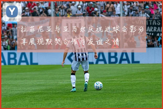 拉菲尼亚与亚马尔庆祝进球合影分享展现默契合作与友谊之情