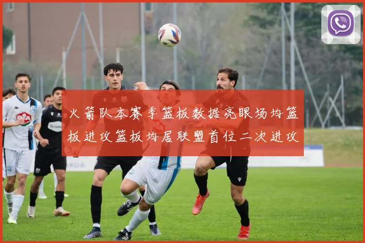 火箭队本赛季篮板数据亮眼场均篮板进攻篮板均居联盟首位二次进攻得分紧随其后