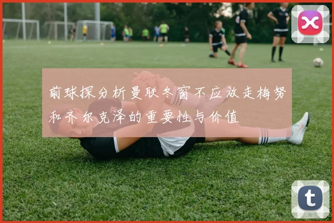 前球探分析曼联冬窗不应放走梅努和齐尔克泽的重要性与价值
