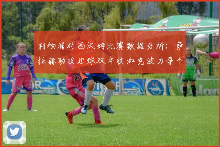 利物浦对西汉姆比赛数据分析：萨拉赫助攻进球双丰收加克波力争个人职业生涯50球