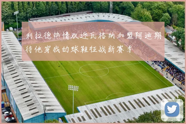 利拉德热情欢迎瓦格纳加盟阿迪期待他穿我的球鞋征战新赛季