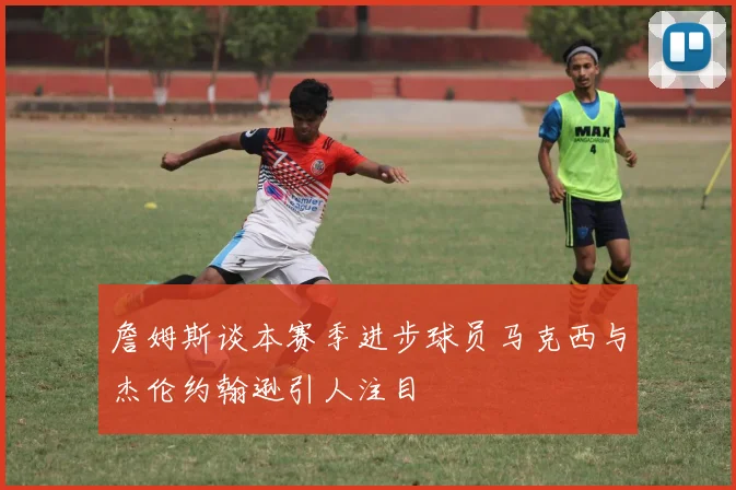詹姆斯谈本赛季进步球员马克西与杰伦约翰逊引人注目