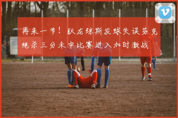 再来一节！狄龙琼斯发球失误芬克绝杀三分未中比赛进入加时激战