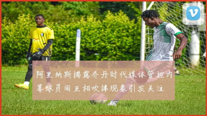 阿里纳斯揭露乔丹时代媒体管控内幕球员间互相吹捧现象引发关注