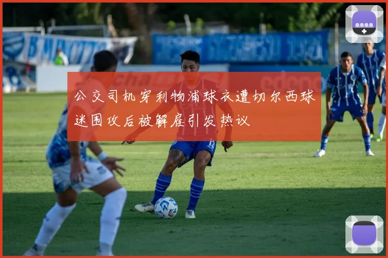 公交司机穿利物浦球衣遭切尔西球迷围攻后被解雇引发热议