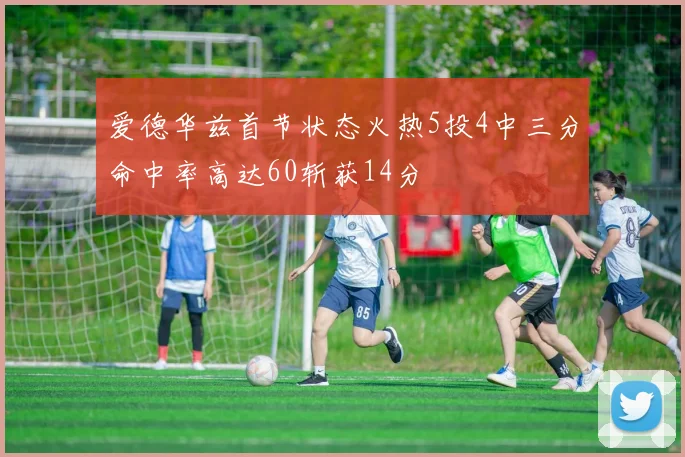 爱德华兹首节状态火热5投4中三分命中率高达60斩获14分