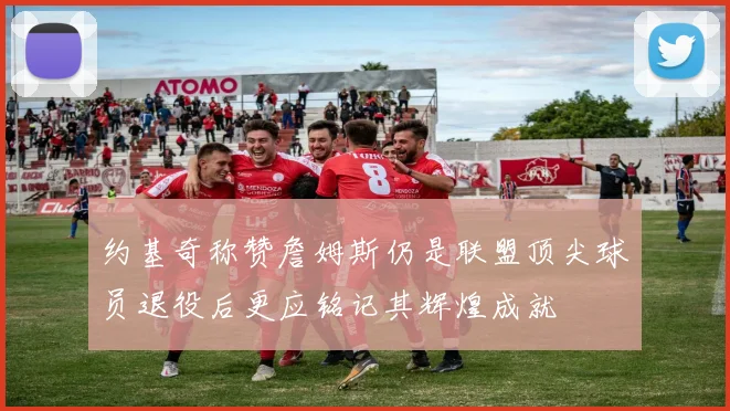 约基奇称赞詹姆斯仍是联盟顶尖球员退役后更应铭记其辉煌成就