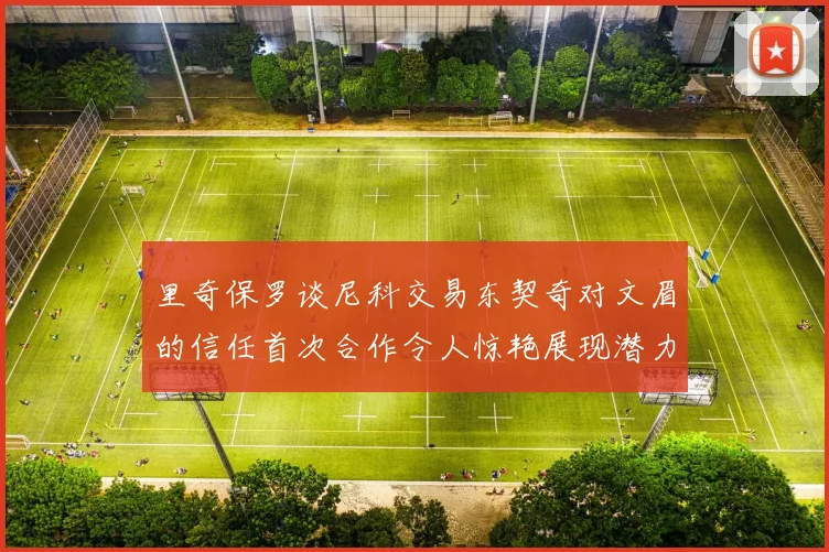 里奇保罗谈尼科交易东契奇对文眉的信任首次合作令人惊艳展现潜力