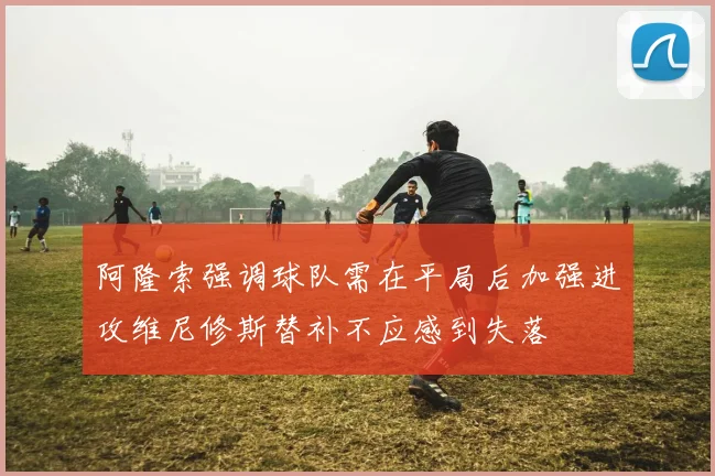 阿隆索强调球队需在平局后加强进攻维尼修斯替补不应感到失落