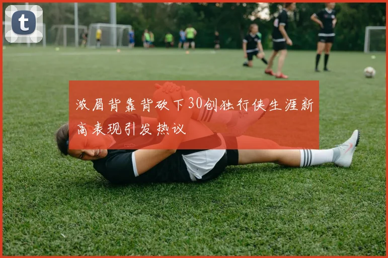 浓眉背靠背砍下30创独行侠生涯新高表现引发热议