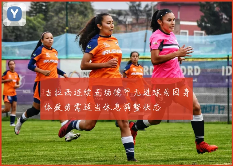 吉拉西连续五场德甲无进球或因身体疲劳需适当休息调整状态