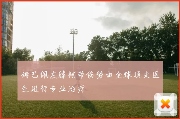 姆巴佩左膝韧带伤势由全球顶尖医生进行专业治疗