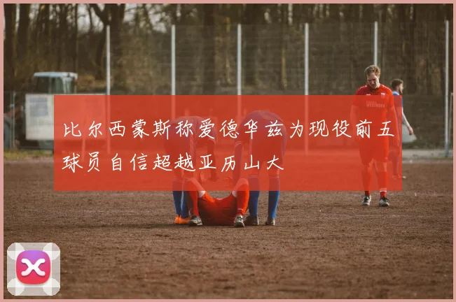 比尔西蒙斯称爱德华兹为现役前五球员自信超越亚历山大