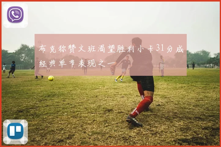 布克称赞文班渴望胜利小卡31分成经典单节表现之一