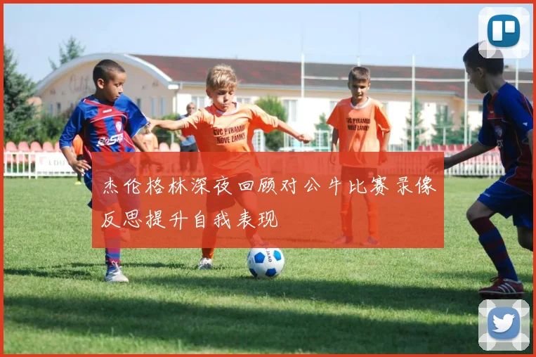 杰伦格林深夜回顾对公牛比赛录像反思提升自我表现
