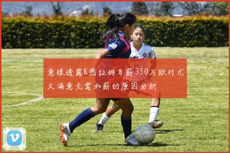意媒透露K图拉姆年薪350万欧对尤文满意无需加薪的原因分析