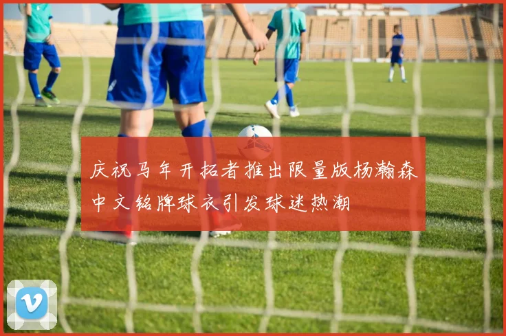 庆祝马年开拓者推出限量版杨瀚森中文铭牌球衣引发球迷热潮