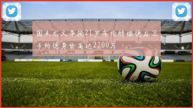 国米尤文争抢21岁布伦特福德后卫卡约德身价高达2700万