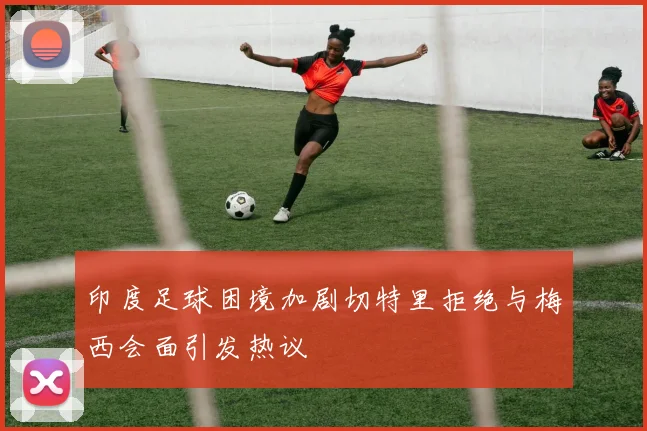印度足球困境加剧切特里拒绝与梅西会面引发热议