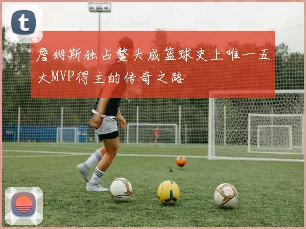 詹姆斯独占鳌头成篮球史上唯一五大MVP得主的传奇之路