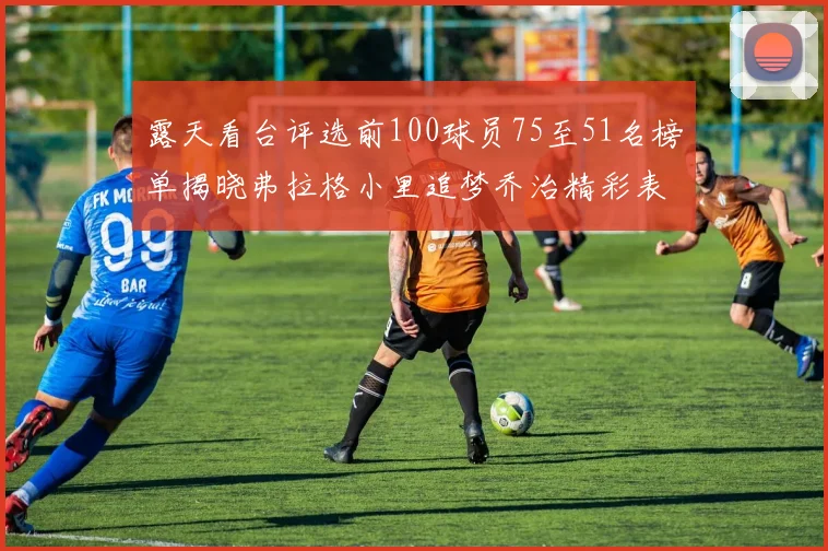 露天看台评选前100球员75至51名榜单揭晓弗拉格小里追梦乔治精彩表现