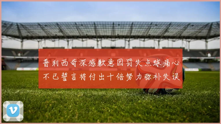 普利西奇深感歉意因罚失点球痛心不已誓言将付出十倍努力弥补失误
